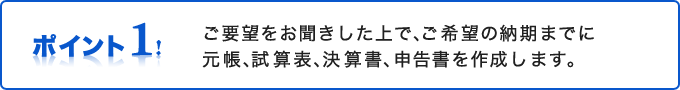 ご要望をお聞きした上で、ご希望の納期までに元帳、試算表、決算書、申告書を作成します。