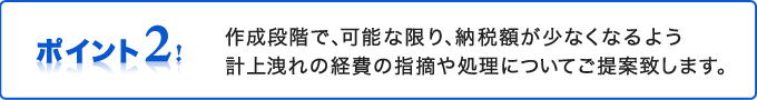 作成段階で、可能な限り、納税額が少なくなるよう計上洩れの経費の指摘や処理についてご提案させて頂きます。
