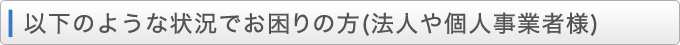 以下のような状況でお困りの方（法人や個人事業者様）
