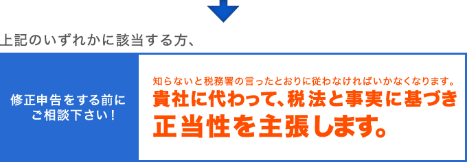 上記のいずれかに該当する方、修正申告をする前にご相談下さい。知らないと税務署の言ったとおりに従わなければいかなくなります。貴社に代わって、税法と事実に基づき正当性を主張します。