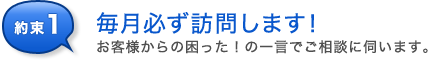 約束1 お客様からの困った!の一言でご相談に伺います。最低でも毎月必ず訪問します!