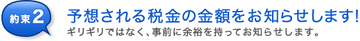 約束2 ギリギリではなく、事前に余裕を持って予想される税金の金額をお知らせします!