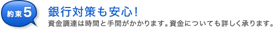 約束5 資金調達は時間と手間がかかります。資金についても詳しくご相談させていただきます。銀行対策も安心!