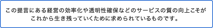 この提言にある経営の効率化や透明性確保などのサービスの質の向上こそが<br />これから生き残っていくために求められているものです。