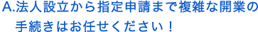 法人設立から指定申請まで複雑な開業の手続きはお任せ下さい！