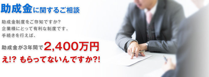 助成金に関するご相談 助成金制度をご存知ですか?企業様にとって有利な制度です。手続きを行えば、助成金3年間で2,400万円!?え?!もらってないんですか?!